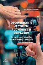 Okładka - Opowiadanie językiem ruchomych obrazów. Środki narracji wizualnej w filmie, telewizji i internecie - Adam Wolański