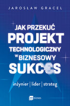 Okładka - Jak przekuć projekt technologiczny w biznesowy sukces. Inżynier, lider, strateg - Jarosław Gracel