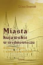 Okładka - Miasta kujawskie w średniowieczu. Lokacje, ustrój i samorząd miejski - Adam Kosecki