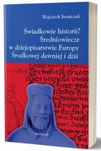 Okładka - Świadkowie historii? Średniowiecze w dziejopisarstwie Europy Środkowej dawniej i dziś - Wojciech Iwańczak