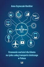 Okładka - Kreowanie wartości dla klienta na rynku usług transportu lotniczego w Polsce - Anna Szymczak-Ronikier