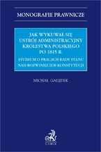 Okładka - Jak wykuwał się ustrój administracyjny Królestwa Polskiego po 1815 r. Studium o pracach Rady Stanu nad rozwinięciem konstytucji - Michał Gałędek prof. UG