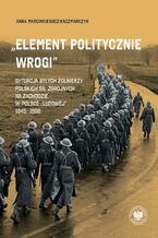 Okładka - ,,Element politycznie wrogi" Sytuacja byłych żołnierzy Polskich Sił Zbrojnych na Zachodzie w Polsce ,,ludowej" 1945-1956 - Anna Marcinkiewicz-Kaczmarczyk