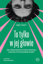 Okładka - To tylko w jej głowie. Jak uprzedzenia płciowe szkodzą zdrowiu psychicznemu kobiet - Misty Pratt