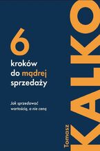 Okładka - Sześć kroków do mądrej sprzedaży. Jak sprzedawać wartością, a nie ceną - Tomasz Kalko