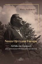 Okładka - Nasza Ojczyzna Europa. Alcide De Gasperi jako reformator włoskiej idei narodowej - Piotr Podemski