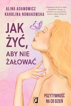 Okładka - Jak żyć, aby nie żałować. Pozytywność na co dzień - Alina Adamowicz, Karolina Nowakowska