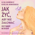 Okładka - Jak żyć, aby nie żałować. Pozytywność na co dzień - Alina Adamowicz, Karolina Nowakowska