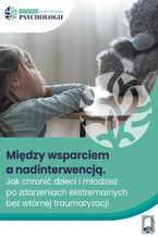 Okładka - Między wsparciem a nadinterwencją Jak chronić dzieci i młodzież po zdarzeniach ekstremalnych bez wtórnej traumatyzacji - Anna Maria Wołyniak