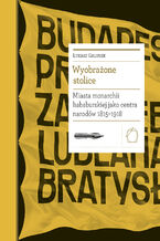 Okładka - Biblioteka Europy Środka (#24). Wyobrażone stolice. Miasta monarchii habsburskiej jako centra narodów 1815  1918 - Łukasz Galusek