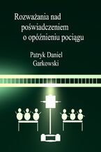 Okładka - Rozważania nad poświadczeniem o opóźnieniu pociągu - Patryk Daniel Garkowski