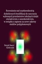 Okładka - Rozważania nad uzyskawalnością dodatkowych kwalifikacji do nauczania wybranych przedmiotów szkolnych dzięki oświadczeniu o samokształceniu, w związku z zapisem na nowe zakresy studiów podyplomowych - Patryk Daniel Garkowski