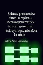 Okładka - Zadania z przedmiotów: biznes i zarządzanie, wiedza o społeczeństwie tyczące się przestrzeni życiowych w pozaziemskich koloniach - Patryk Daniel Garkowski