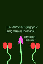 Okładka - O młodzieńcu zastępującym w pracy mamusię-kwiaciarkę - Patryk Daniel Garkowski
