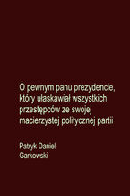 Okładka - O pewnym panu prezydencie, który ułaskawiał wszystkich przestępców ze swojej macierzystej politycznej partii - Patryk Daniel Garkowski