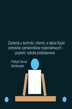 Okładka - Zadania z techniki, chemii, a także fizyki odnośnie zamienników materiałowych - poziom: szkoła podstawowa - Patryk Daniel Garkowski