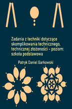 Okładka - Zadania z techniki dotyczące skomplikowania technicznego, technicznej złożoności - poziom: szkoła podstawowa - Patryk Daniel Garkowski