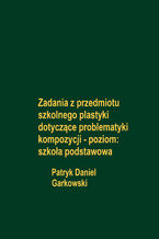 Okładka - Zadania z przedmiotu szkolnego plastyki dotyczące problematyki kompozycji - poziom: szkoła podstawowa - Patryk Daniel Garkowski