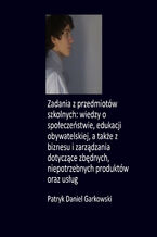 Okładka - Zadania z przedmiotów szkolnych: wiedzy o społeczeństwie, edukacji obywatelskiej, a także z biznesu i zarządzania dotyczące zbędnych, niepotrzebnych produktów oraz usług - Patryk Daniel Garkowski