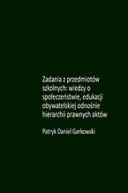Okładka - Zadania z przedmiotów szkolnych: wiedzy o społeczeństwie, edukacji obywatelskiej odnośnie hierarchii prawnych aktów - Patryk Daniel Garkowski