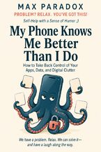 Okładka - My Phone Knows Me Better Than I Do. How to Take Back Control of Your Apps, Data, and Digital Clutter - Max Paradox