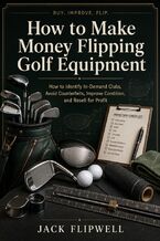 Okładka - How to Make Money Flipping Golf Equipment - How to Identify In-Demand Clubs, Avoid Counterfeits, Improve Condition, and Resell for Profit - Jack Flipwell