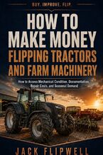 Okładka - How to Make Money Flipping Tractors and Farm Machinery - How to Assess Mechanical Condition, Documentation, Repair Costs, and Seasonal Demand - Jack Flipwell