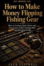 Okładka - How to Make Money Flipping Fishing Gear - How to Evaluate Rods, Reels, and Accessories, Build Complete Kits, and Resell for Profit - Jack Flipwell