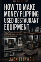 Okładka - How to Make Money Flipping Used Restaurant Equipment - How to Assess Equipment, Transport and Repair Costs, and Resell to Local Businesses - Jack Flipwell