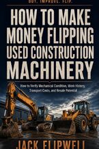 Okładka - How to Make Money Flipping Used Construction Machinery - How to Verify Mechanical Condition, Work History, Transport Costs, and Resale Potential - Jack Flipwell