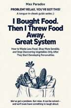 Okładka - I Bought Food. Then I Threw Food Away. Great System - How to Waste Less Food, Shop More Sensibly, and Stop Discovering Vegetables Only After They Start Developing Personalities - Max Paradox