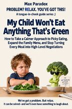 Okładka - My Child Won’t Eat Anything That’s Green - How to Take a Calmer Approach to Picky Eating, Expand the Family Menu, and Stop Turning Every Meal into High-Level Negotiations - Max Paradox