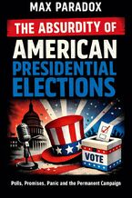 Okładka - The Absurdity of American Presidential Elections - Polls, Promises, Panic and the Permanent Campaign - Max Paradox