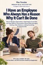 Okładka - I Have an Employee Who Always Has a Reason Why It Can’t Be Done - How to Set Clear Expectations, Hold People Accountable, and Have Difficult Conversations Without Micromanaging, Starting a War of Nerves, or Doing Everything for Someone Else - Max Paradox