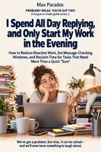 Okładka - I Spend All Day Replying, and Only Start My Work in the Evening — How to Reduce Reactive Work, Set Message-Checking Windows, and Reclaim Time for Tasks That Need More Than a Quick "Sure" - Max Paradox