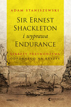 Okładka - Sir Ernest Shackleton i wyprawa Endurance. Sekrety przywództwa odpornego na kryzys - Adam Staniszewski