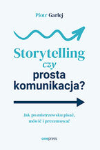 Okładka - Storytelling czy prosta komunikacja? Jak po mistrzowsku pisać, mówić i prezentować - Piotr Garlej