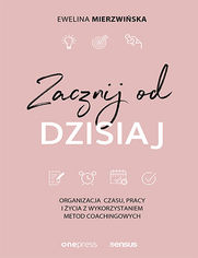 Zacznij od dzisiaj. Organizacja czasu, pracy i życia z wykorzystaniem metod coachingowych