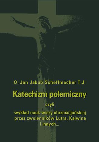 Okładka książki/ebooka Katechizm polemiczny czyli wykład nauk wiary chrześcijańskiej przez zwolenników Lutra, Kalwina i innych z nimi spokrewnionych zaprzeczanych lub przekształcanych