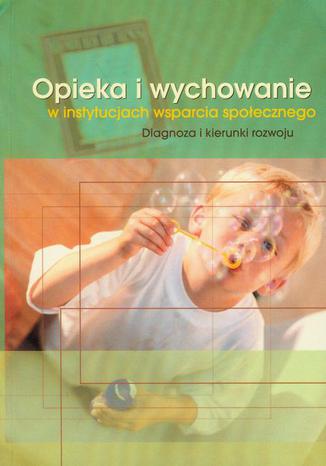 Okładka książki/ebooka Opieka i wychowanie w instytucjach wsparcia społecznego. Diagnoza i kierunki rozwoju