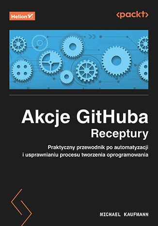 Akcje GitHuba. Receptury. Praktyczny przewodnik po automatyzacji i usprawnianiu procesu tworzenia oprogramowania