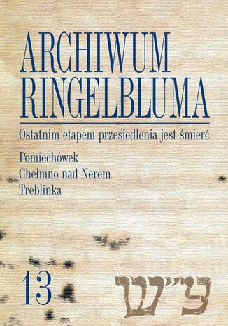 Okładka książki/ebooka Archiwum Ringelbluma. Konspiracyjne Archiwum Getta Warszawy, tom 13, Ostatnim etapem przesiedlenia jest śmierć. Pomiechówek, Chełmno nad Nerem, Treblinka