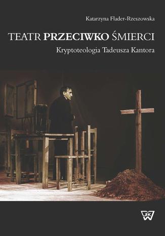Okładka:Teatr przeciwko śmierci. Krypoteologia Tadeusza Kantora. Kryptoteologia Tadeusza Kantora 