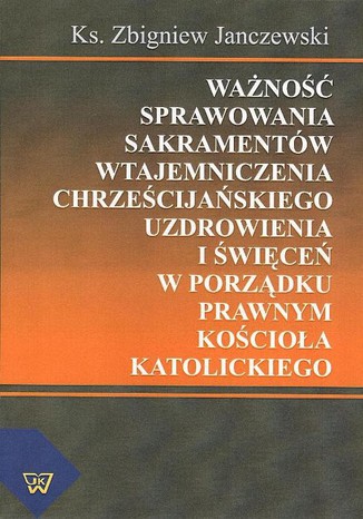 Okładka: Ważność sprawowania sakramentów wtajemniczenia chrześcijańskiego uzdrowienia i święceń w porządku prawnym Kościoła katolickiego