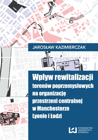 Wpływ rewitalizacji terenów poprzemysłowych na organizację przestrzeni centralnej w Manchesterze, Lyonie i Łodzi Jarosław Kazimierczak - okładka ebooka