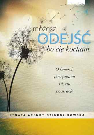Możesz odejść bo cię kocham. O śmierci, pożegnaniach i nowym życiu