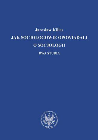 Jak socjologowie opowiadali o socjologii Jarosaw Kilias - okadka ebooka