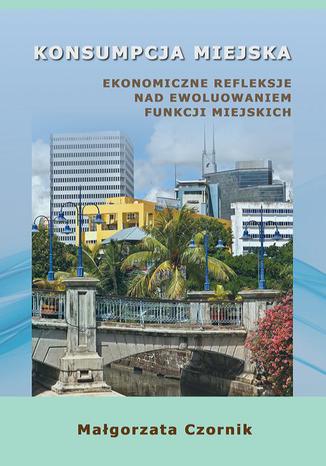 Konsumpcja miejska. Ekonomiczne refleksje nad ewoluowaniem funkcji miejskich Magorzata Czornik - okadka ebooka
