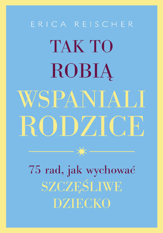 Tak to robią wspaniali rodzice. 75 rad, jak wychować szczęśliwe dziecko