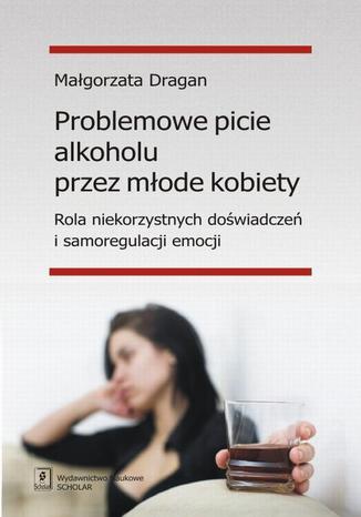 Okładka:Problemowe picie alkoholu przez młode kobiety. Rola niekorzystnych doświadczeń i samoregulacji emocji 